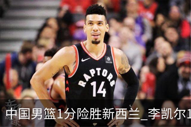 中国男篮1分险胜新西兰 李凯尔18分+致胜抢断